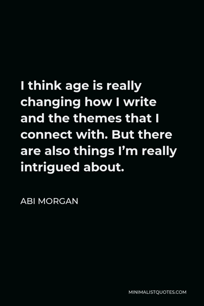 Abi Morgan Quote - I think age is really changing how I write and the themes that I connect with. But there are also things I’m really intrigued about.