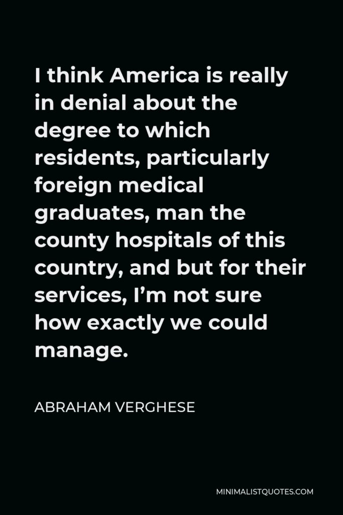 Abraham Verghese Quote - I think America is really in denial about the degree to which residents, particularly foreign medical graduates, man the county hospitals of this country, and but for their services, I’m not sure how exactly we could manage.