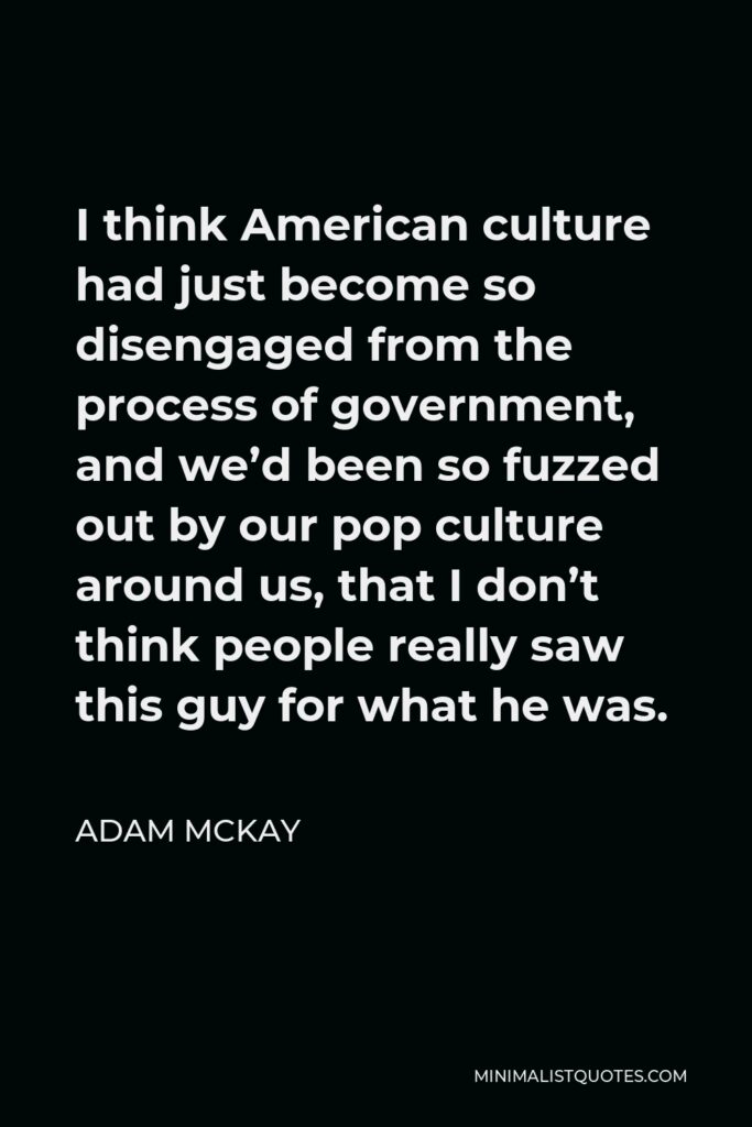 Adam McKay Quote - I think American culture had just become so disengaged from the process of government, and we’d been so fuzzed out by our pop culture around us, that I don’t think people really saw this guy for what he was.