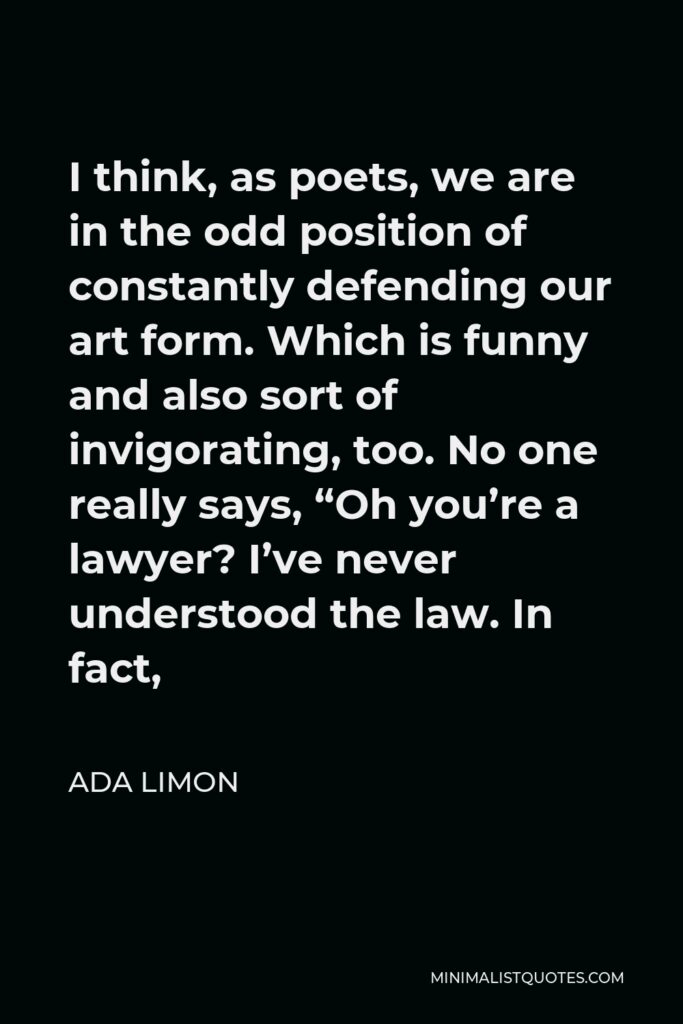 Ada Limon Quote - I think, as poets, we are in the odd position of constantly defending our art form. Which is funny and also sort of invigorating, too. No one really says, “Oh you’re a lawyer? I’ve never understood the law. In fact,
