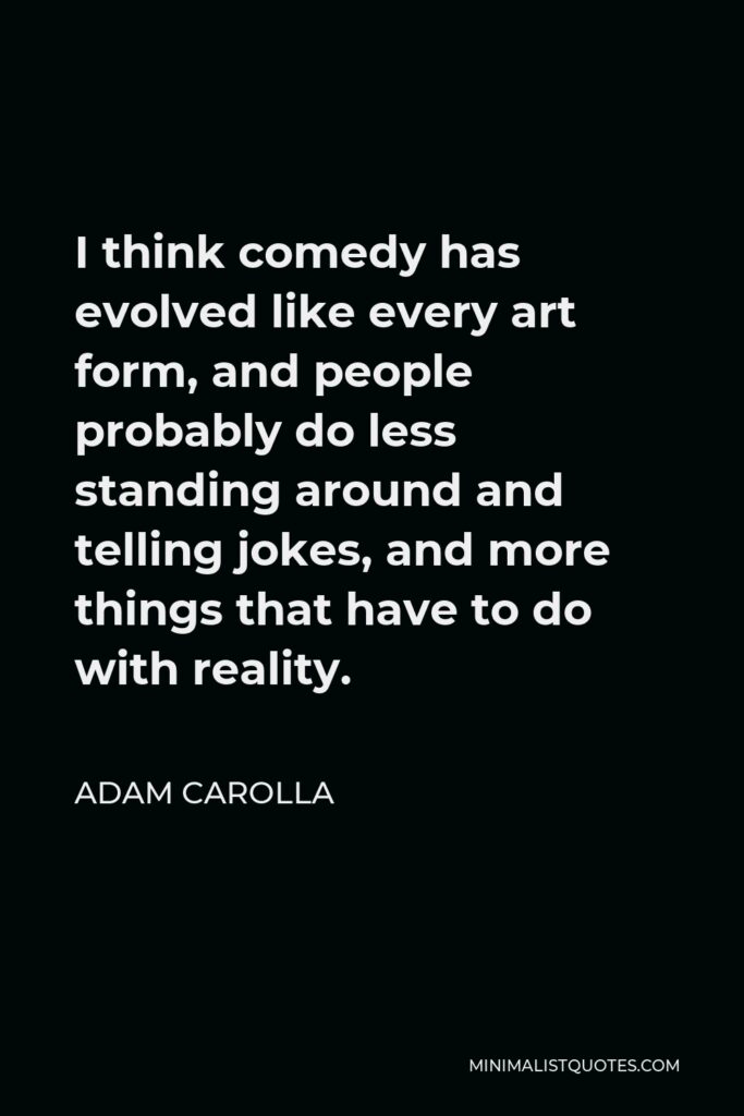 Adam Carolla Quote - I think comedy has evolved like every art form, and people probably do less standing around and telling jokes, and more things that have to do with reality.