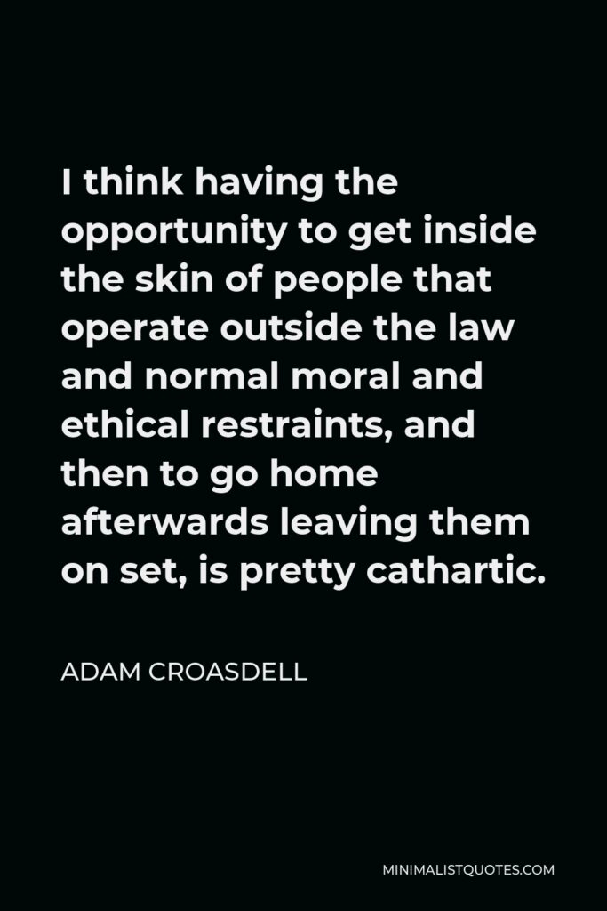 Adam Croasdell Quote - I think having the opportunity to get inside the skin of people that operate outside the law and normal moral and ethical restraints, and then to go home afterwards leaving them on set, is pretty cathartic.