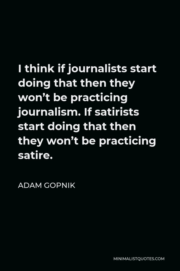Adam Gopnik Quote - I think if journalists start doing that then they won’t be practicing journalism. If satirists start doing that then they won’t be practicing satire.