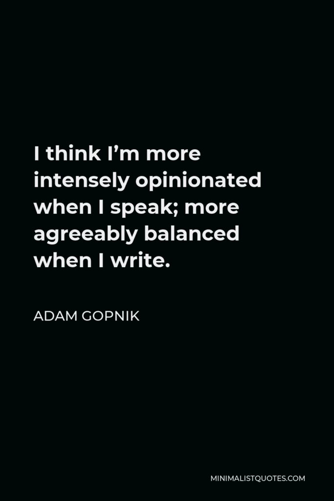 Adam Gopnik Quote - I think I’m more intensely opinionated when I speak; more agreeably balanced when I write.