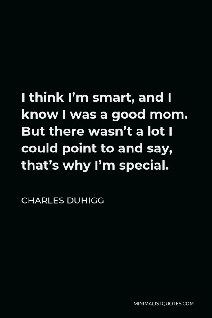 Charles Duhigg Quote - I think I’m smart, and I know I was a good mom. But there wasn’t a lot I could point to and say, that’s why I’m special.
