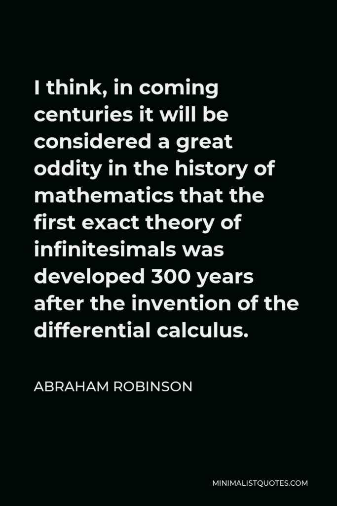 Abraham Robinson Quote - I think, in coming centuries it will be considered a great oddity in the history of mathematics that the first exact theory of infinitesimals was developed 300 years after the invention of the differential calculus.