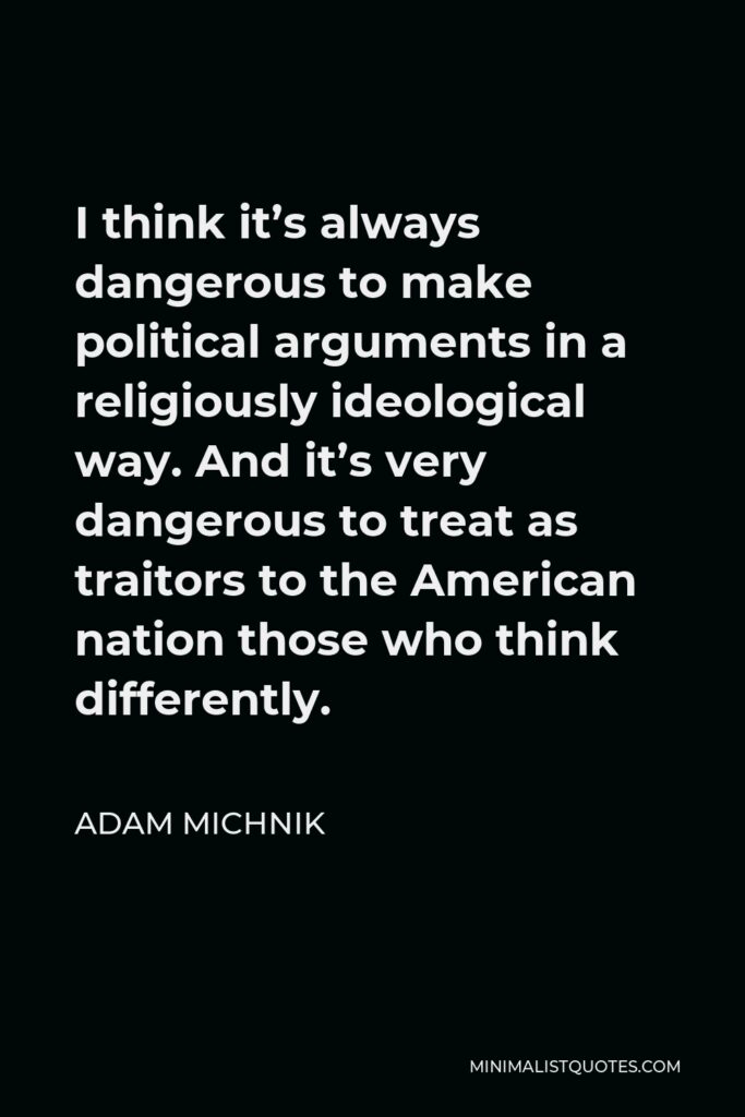 Adam Michnik Quote - I think it’s always dangerous to make political arguments in a religiously ideological way. And it’s very dangerous to treat as traitors to the American nation those who think differently.