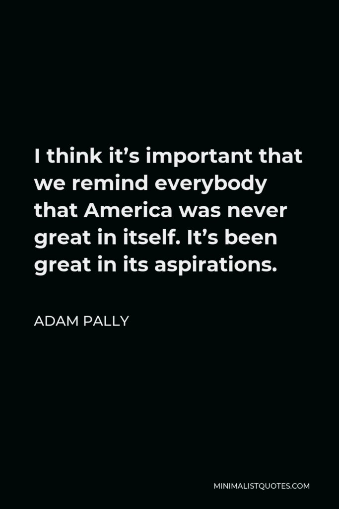 Adam Pally Quote - I think it’s important that we remind everybody that America was never great in itself. It’s been great in its aspirations.
