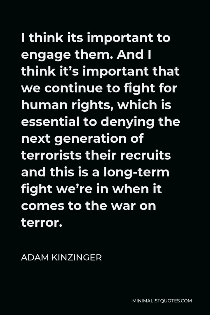 Adam Kinzinger Quote - I think its important to engage them. And I think it’s important that we continue to fight for human rights, which is essential to denying the next generation of terrorists their recruits and this is a long-term fight we’re in when it comes to the war on terror.