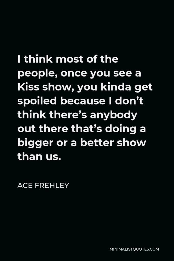Ace Frehley Quote - I think most of the people, once you see a Kiss show, you kinda get spoiled because I don’t think there’s anybody out there that’s doing a bigger or a better show than us.