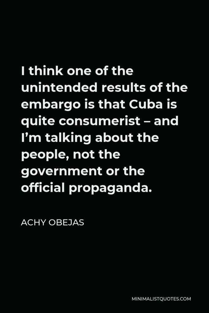 Achy Obejas Quote - I think one of the unintended results of the embargo is that Cuba is quite consumerist – and I’m talking about the people, not the government or the official propaganda.