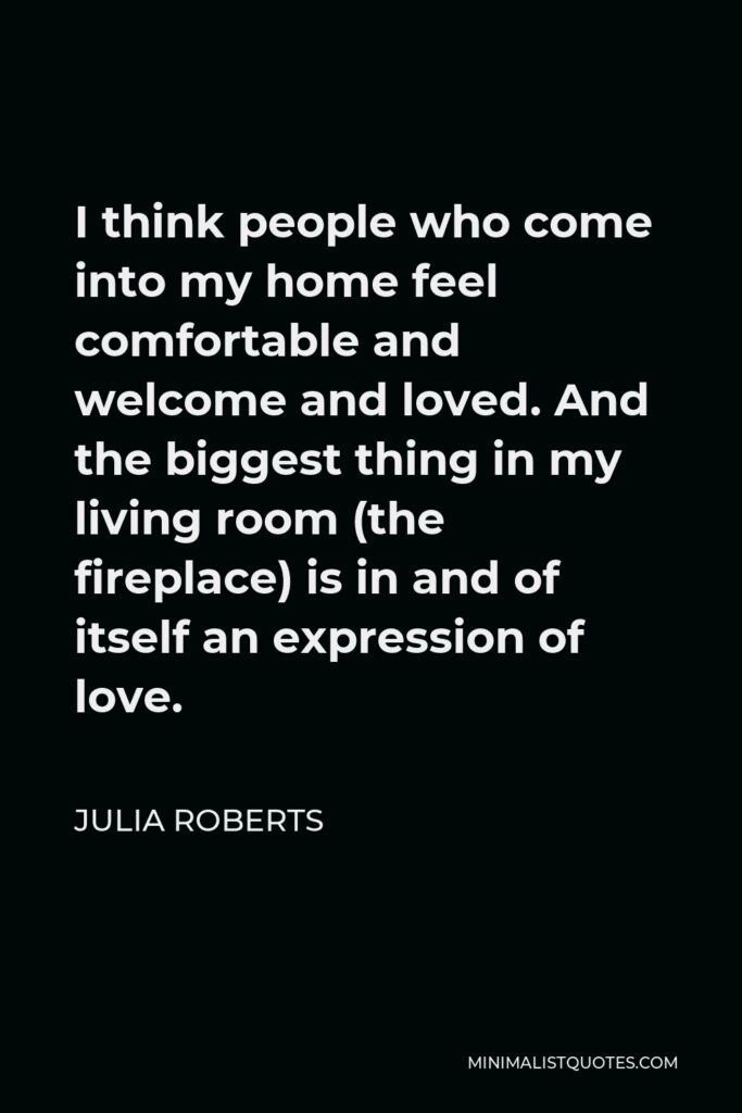 Julia Roberts Quote - I think people who come into my home feel comfortable and welcome and loved. And the biggest thing in my living room (the fireplace) is in and of itself an expression of love.