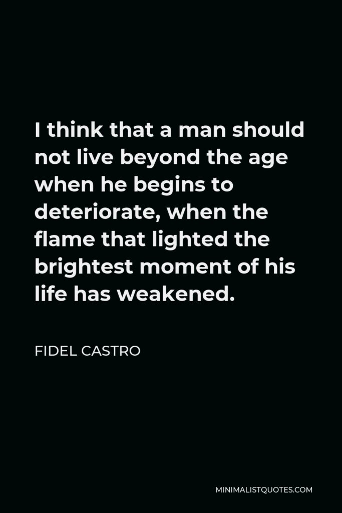Fidel Castro Quote - I think that a man should not live beyond the age when he begins to deteriorate, when the flame that lighted the brightest moment of his life has weakened.