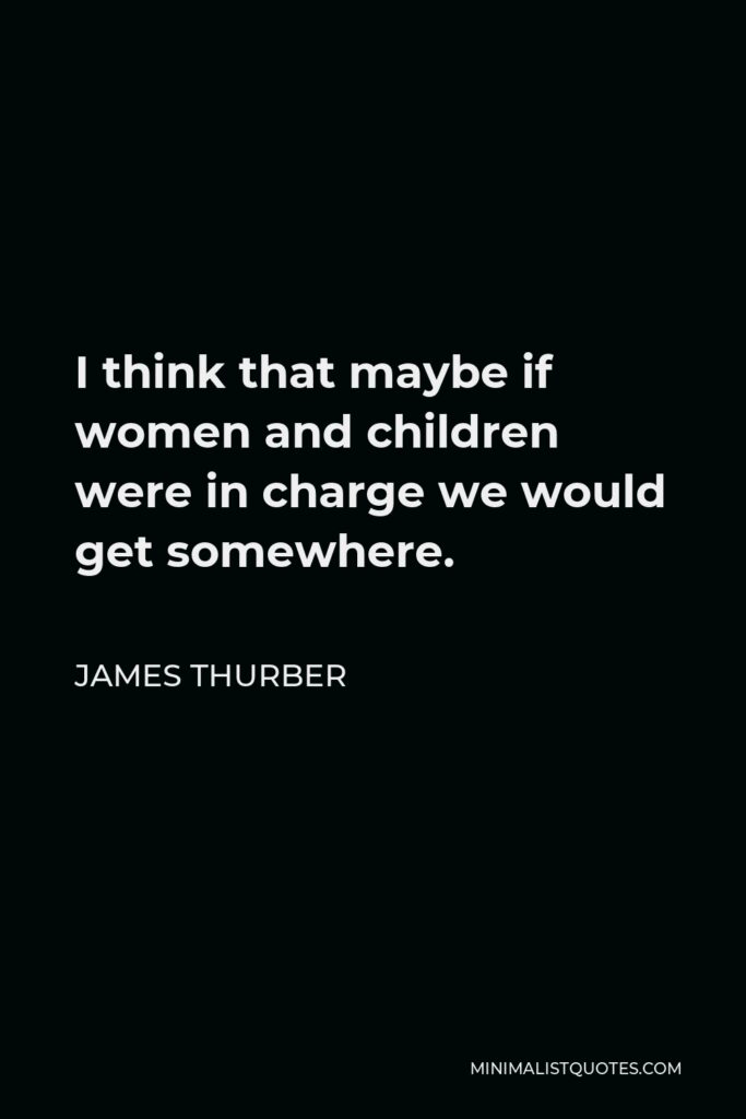 James Thurber Quote - I think that maybe if women and children were in charge we would get somewhere.