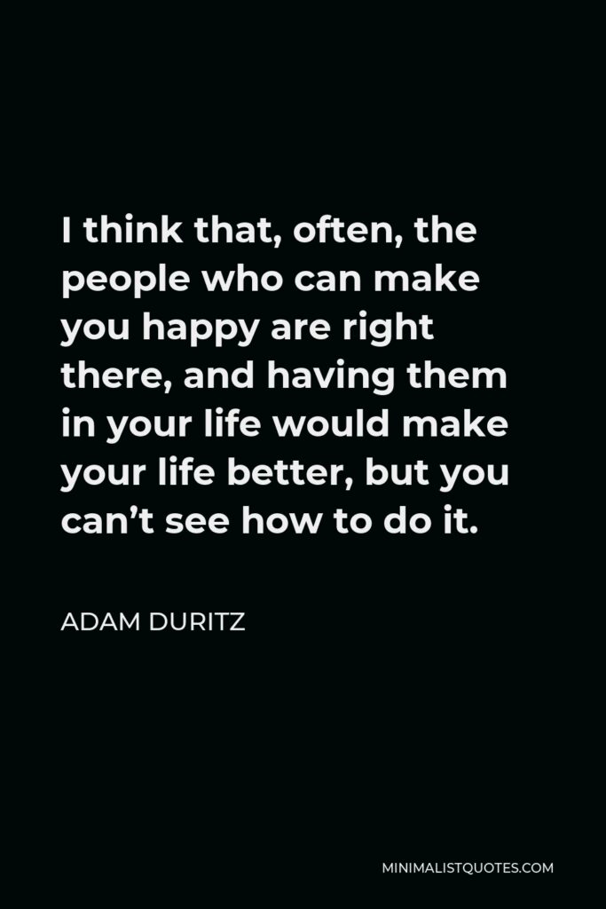 Adam Duritz Quote - I think that, often, the people who can make you happy are right there, and having them in your life would make your life better, but you can’t see how to do it.