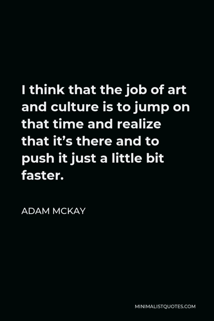 Adam McKay Quote - I think that the job of art and culture is to jump on that time and realize that it’s there and to push it just a little bit faster.
