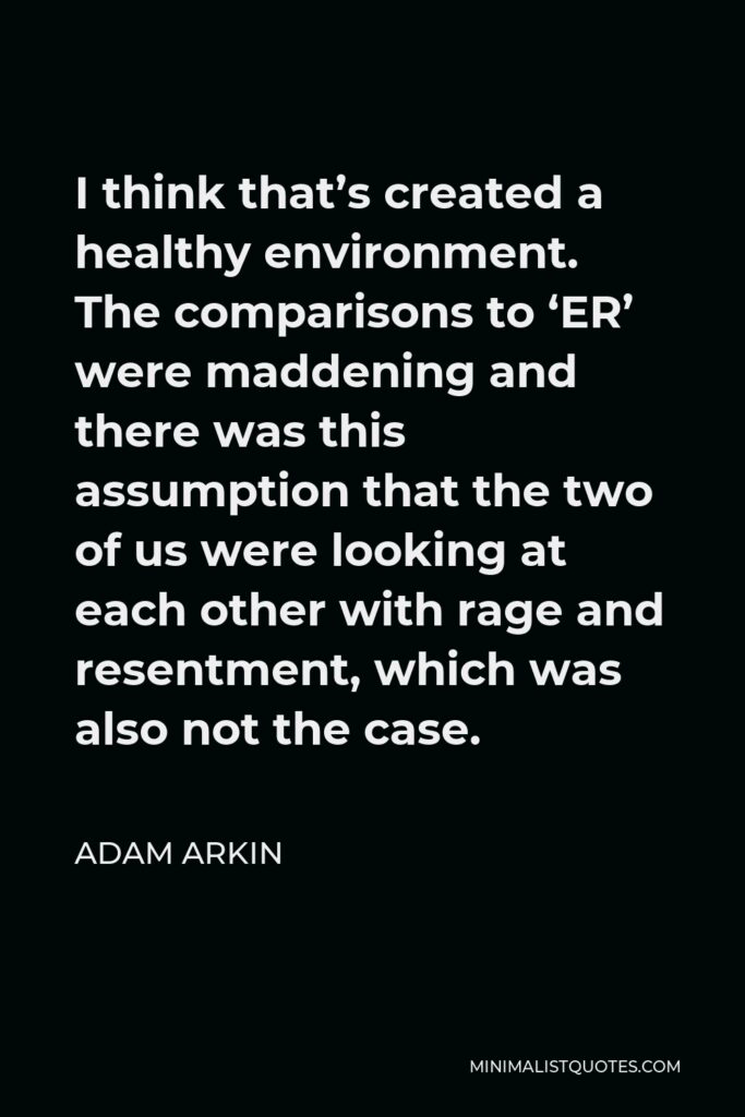 Adam Arkin Quote - I think that’s created a healthy environment. The comparisons to ‘ER’ were maddening and there was this assumption that the two of us were looking at each other with rage and resentment, which was also not the case.