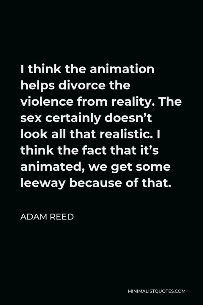Adam Reed Quote - I think the animation helps divorce the violence from reality. The sex certainly doesn’t look all that realistic. I think the fact that it’s animated, we get some leeway because of that.