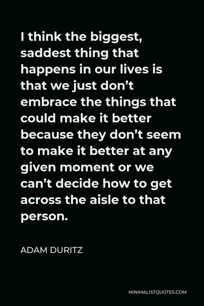 Adam Duritz Quote - I think the biggest, saddest thing that happens in our lives is that we just don’t embrace the things that could make it better because they don’t seem to make it better at any given moment or we can’t decide how to get across the aisle to that person.