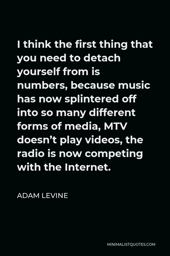 Adam Levine Quote - I think the first thing that you need to detach yourself from is numbers, because music has now splintered off into so many different forms of media, MTV doesn’t play videos, the radio is now competing with the Internet.