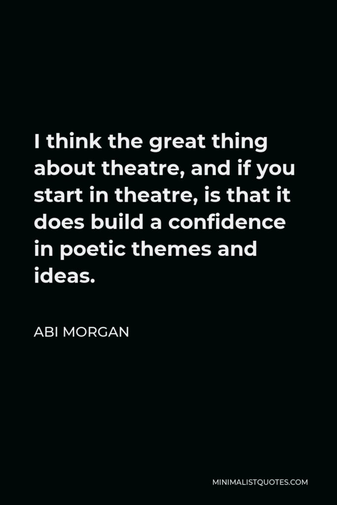 Abi Morgan Quote - I think the great thing about theatre, and if you start in theatre, is that it does build a confidence in poetic themes and ideas.