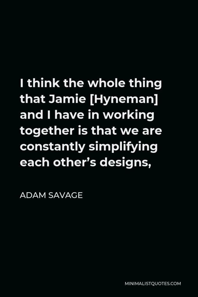 Adam Savage Quote - I think the whole thing that Jamie [Hyneman] and I have in working together is that we are constantly simplifying each other’s designs,