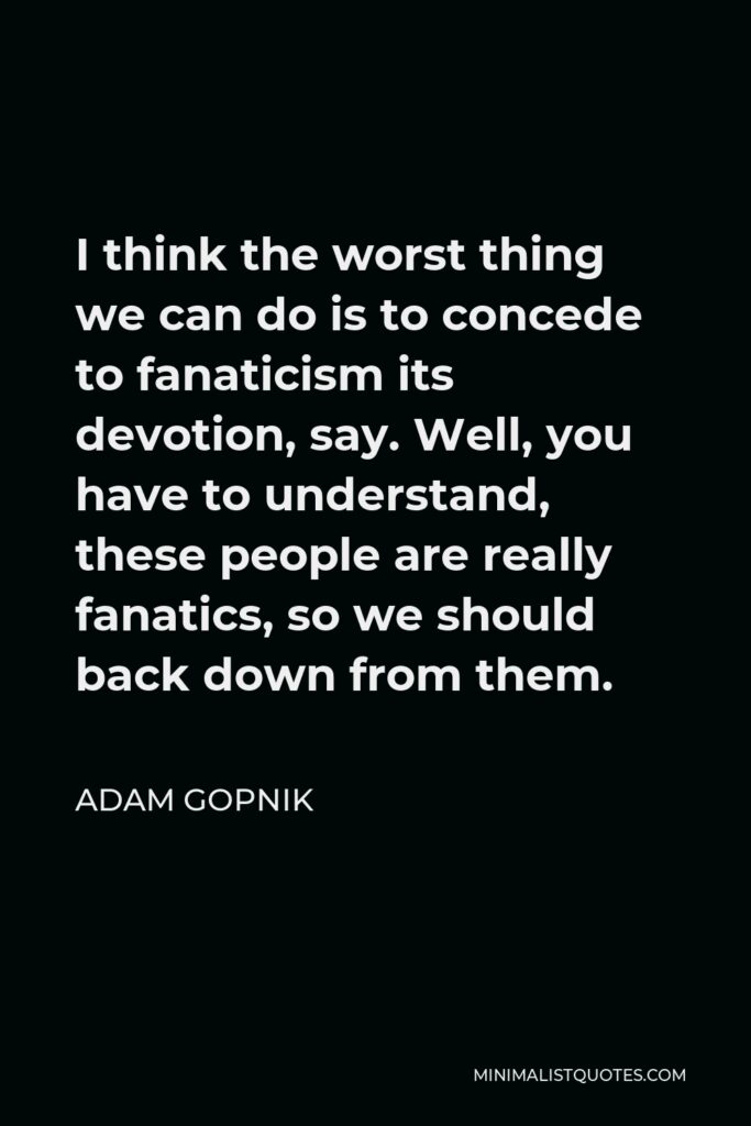 Adam Gopnik Quote - I think the worst thing we can do is to concede to fanaticism its devotion, say. Well, you have to understand, these people are really fanatics, so we should back down from them.