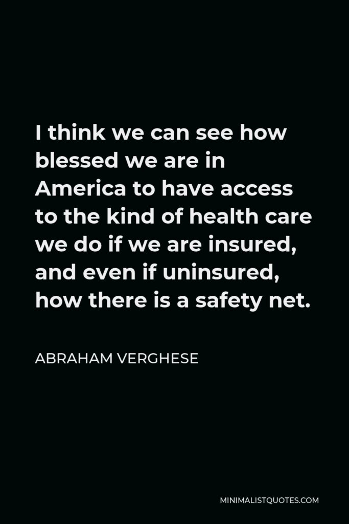 Abraham Verghese Quote - I think we can see how blessed we are in America to have access to the kind of health care we do if we are insured, and even if uninsured, how there is a safety net.