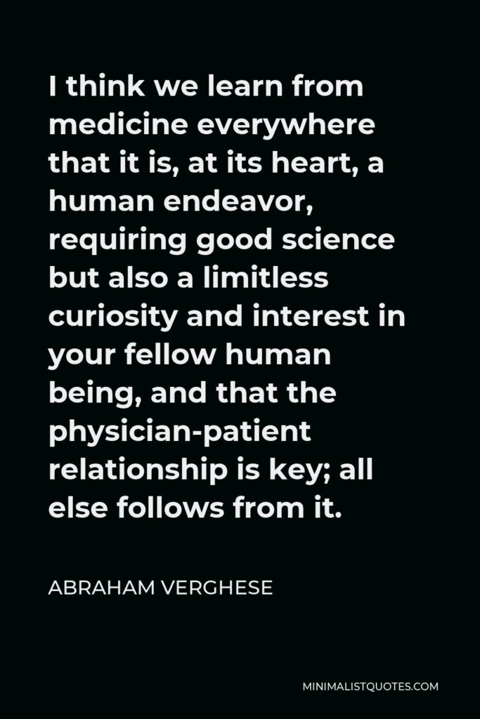 Abraham Verghese Quote - I think we learn from medicine everywhere that it is, at its heart, a human endeavor, requiring good science but also a limitless curiosity and interest in your fellow human being, and that the physician-patient relationship is key; all else follows from it.