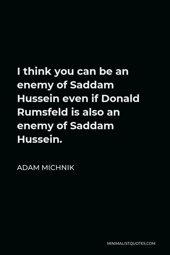 Adam Michnik Quote - I think you can be an enemy of Saddam Hussein even if Donald Rumsfeld is also an enemy of Saddam Hussein.
