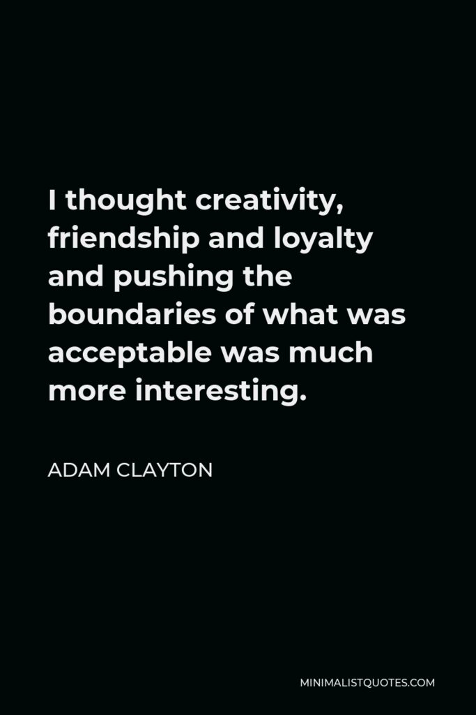 Adam Clayton Quote - I thought creativity, friendship and loyalty and pushing the boundaries of what was acceptable was much more interesting.