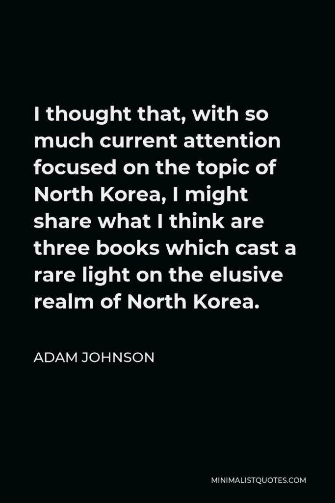 Adam Johnson Quote - I thought that, with so much current attention focused on the topic of North Korea, I might share what I think are three books which cast a rare light on the elusive realm of North Korea.