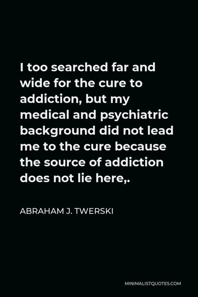 Abraham J. Twerski Quote - I too searched far and wide for the cure to addiction, but my medical and psychiatric background did not lead me to the cure because the source of addiction does not lie here,.