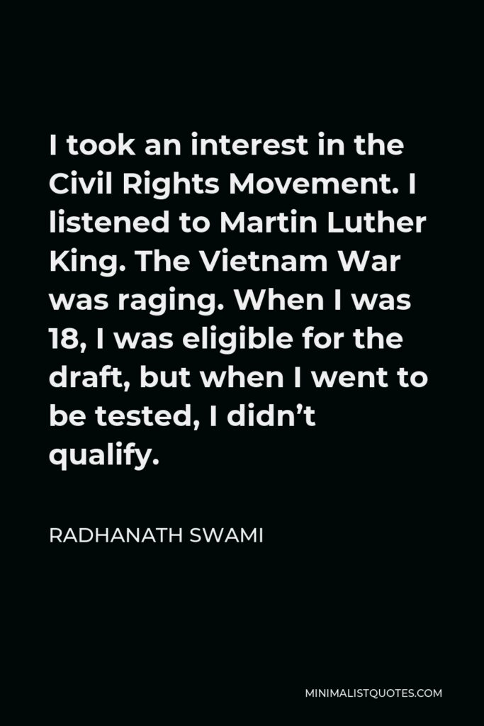 Radhanath Swami Quote - I took an interest in the Civil Rights Movement. I listened to Martin Luther King. The Vietnam War was raging. When I was 18, I was eligible for the draft, but when I went to be tested, I didn’t qualify.