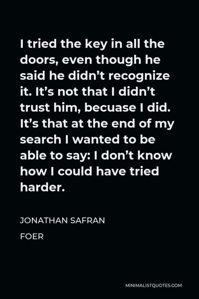 Jonathan Safran Foer Quote - I tried the key in all the doors, even though he said he didn’t recognize it. It’s not that I didn’t trust him, becuase I did. It’s that at the end of my search I wanted to be able to say: I don’t know how I could have tried harder.