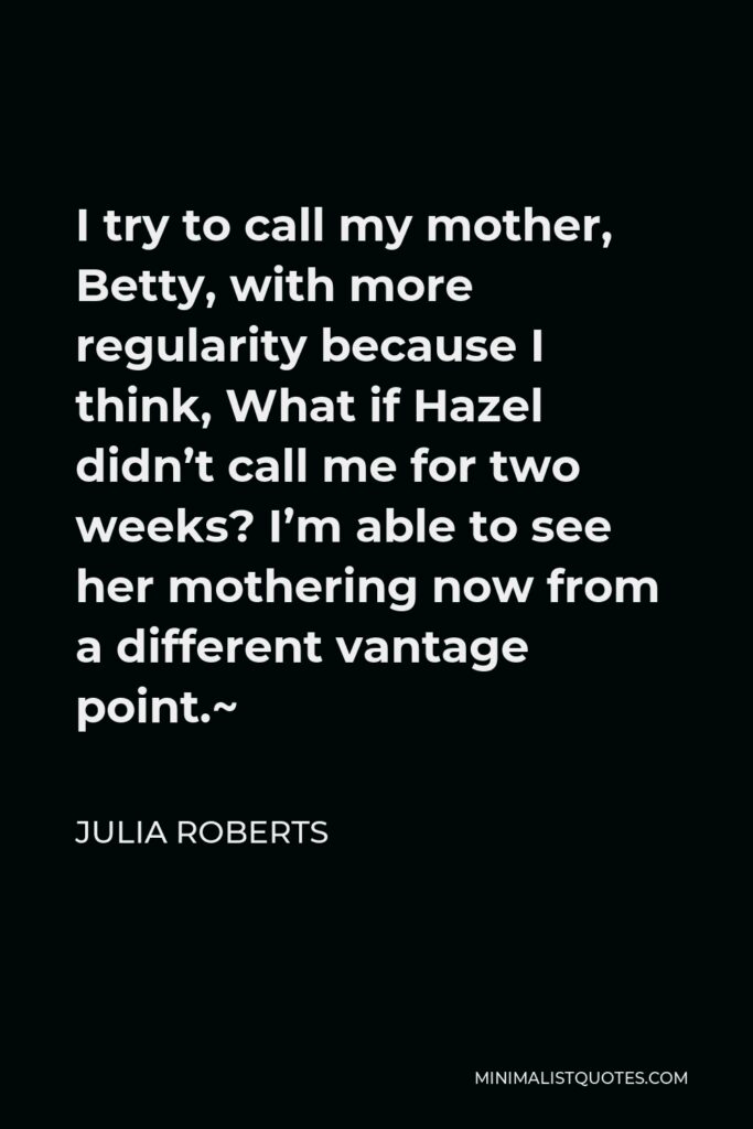 Julia Roberts Quote - I try to call my mother, Betty, with more regularity because I think, What if Hazel didn’t call me for two weeks? I’m able to see her mothering now from a different vantage point.~