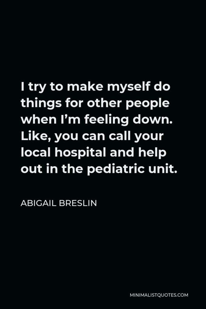 Abigail Breslin Quote - I try to make myself do things for other people when I’m feeling down. Like, you can call your local hospital and help out in the pediatric unit.