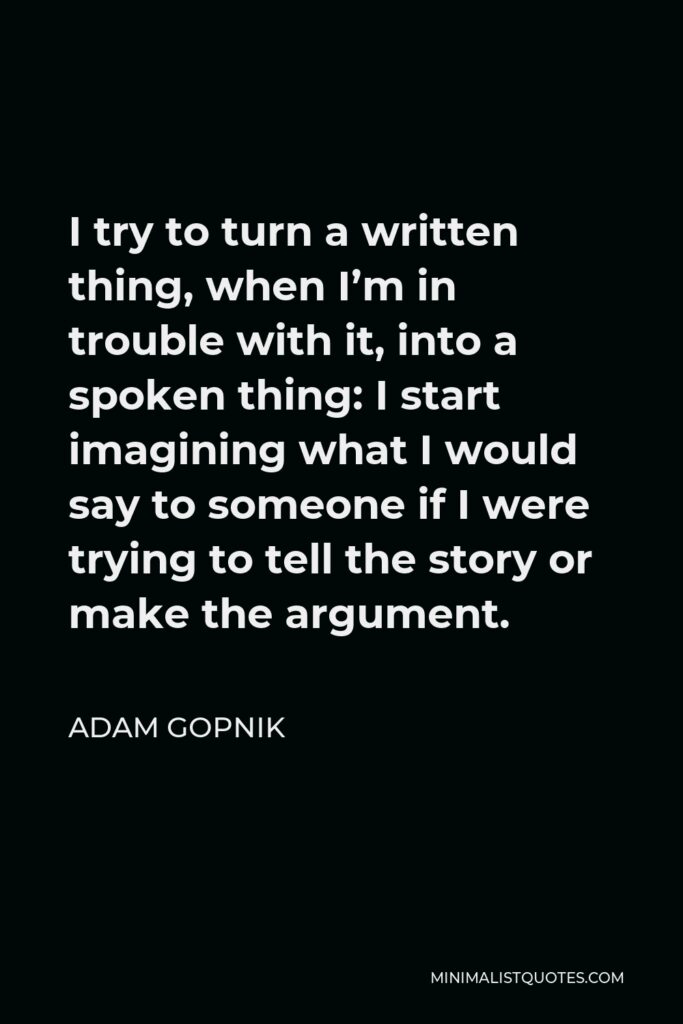 Adam Gopnik Quote - I try to turn a written thing, when I’m in trouble with it, into a spoken thing: I start imagining what I would say to someone if I were trying to tell the story or make the argument.