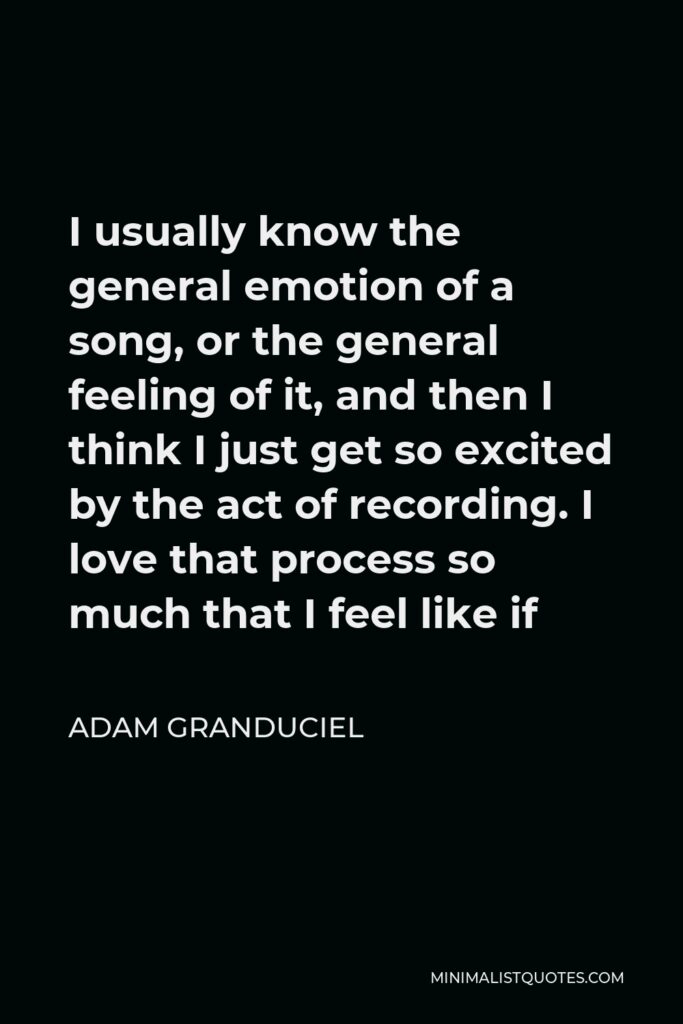 Adam Granduciel Quote - I usually know the general emotion of a song, or the general feeling of it, and then I think I just get so excited by the act of recording. I love that process so much that I feel like if
