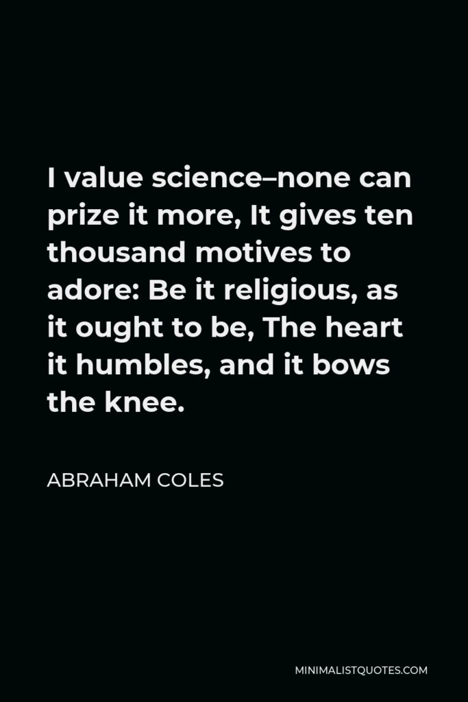 Abraham Coles Quote - I value science–none can prize it more, It gives ten thousand motives to adore: Be it religious, as it ought to be, The heart it humbles, and it bows the knee.