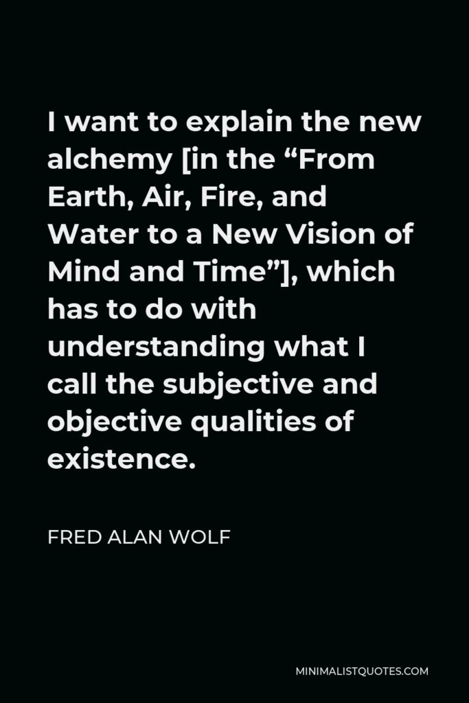 Fred Alan Wolf Quote - I want to explain the new alchemy [in the “From Earth, Air, Fire, and Water to a New Vision of Mind and Time”], which has to do with understanding what I call the subjective and objective qualities of existence.