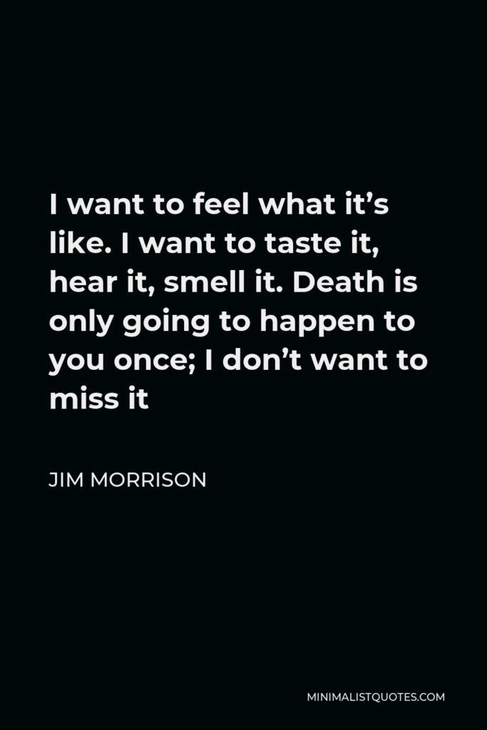 Jim Morrison Quote - I want to feel what it’s like. I want to taste it, hear it, smell it. Death is only going to happen to you once; I don’t want to miss it