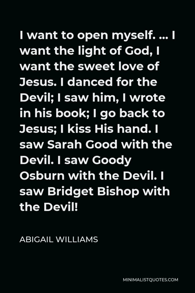 Abigail Williams Quote - I want to open myself. … I want the light of God, I want the sweet love of Jesus. I danced for the Devil; I saw him, I wrote in his book; I go back to Jesus; I kiss His hand. I saw Sarah Good with the Devil. I saw Goody Osburn with the Devil. I saw Bridget Bishop with the Devil!
