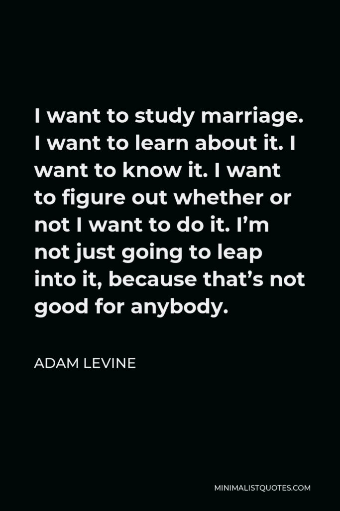 Adam Levine Quote - I want to study marriage. I want to learn about it. I want to know it. I want to figure out whether or not I want to do it. I’m not just going to leap into it, because that’s not good for anybody.