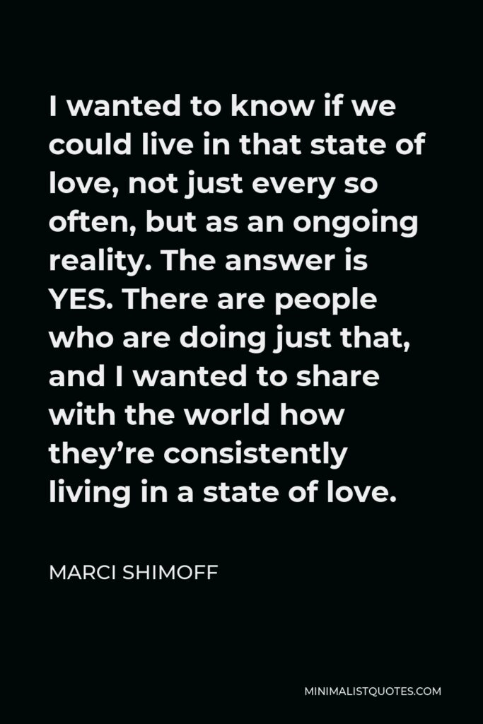 Marci Shimoff Quote - I wanted to know if we could live in that state of love, not just every so often, but as an ongoing reality. The answer is YES. There are people who are doing just that, and I wanted to share with the world how they’re consistently living in a state of love.