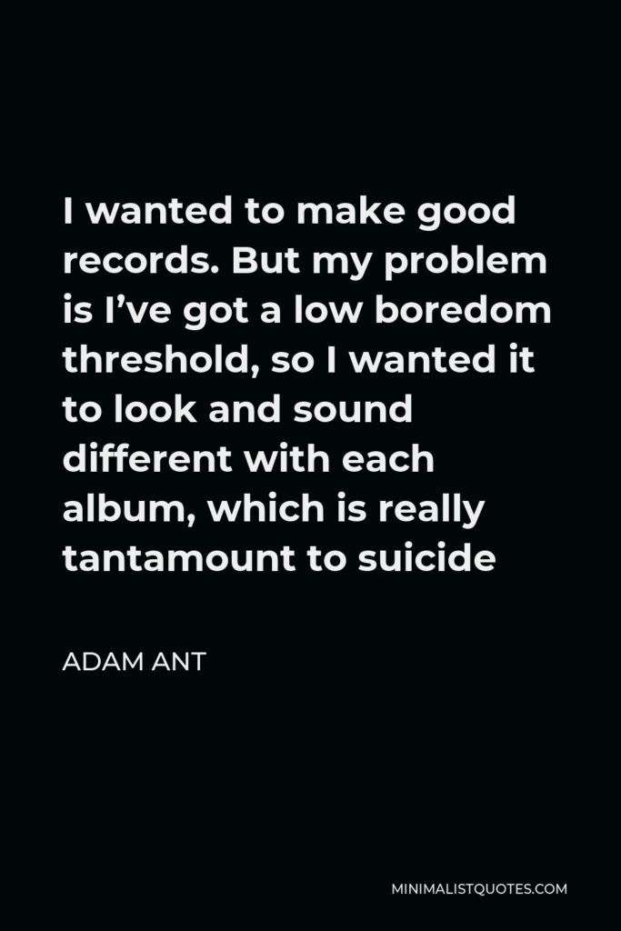Adam Ant Quote - I wanted to make good records. But my problem is I’ve got a low boredom threshold, so I wanted it to look and sound different with each album, which is really tantamount to suicide