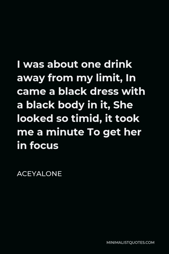 Aceyalone Quote - I was about one drink away from my limit, In came a black dress with a black body in it, She looked so timid, it took me a minute To get her in focus