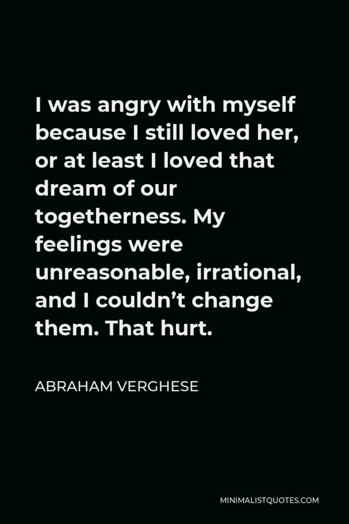 Abraham Verghese Quote - I was angry with myself because I still loved her, or at least I loved that dream of our togetherness. My feelings were unreasonable, irrational, and I couldn’t change them. That hurt.
