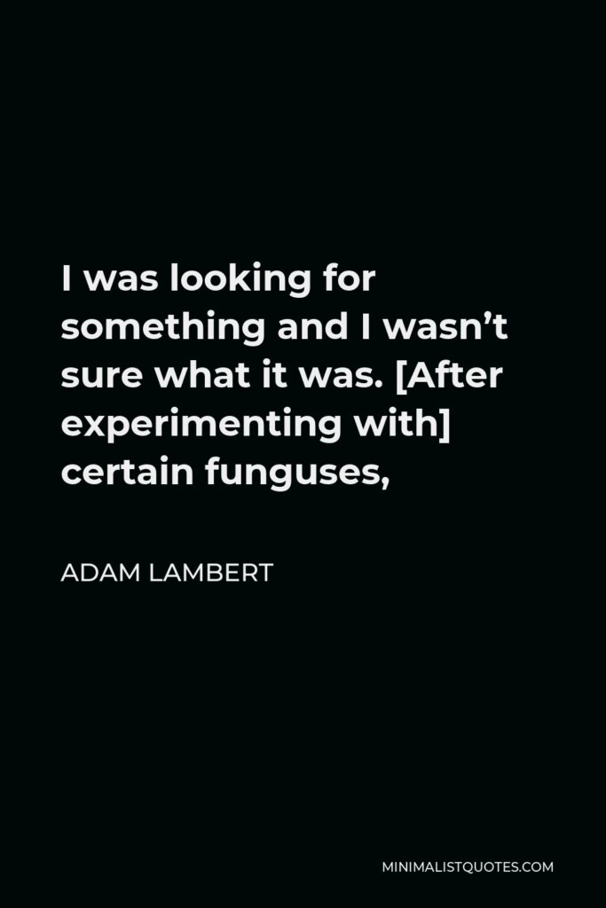 Adam Lambert Quote - I was looking for something and I wasn’t sure what it was. [After experimenting with] certain funguses,