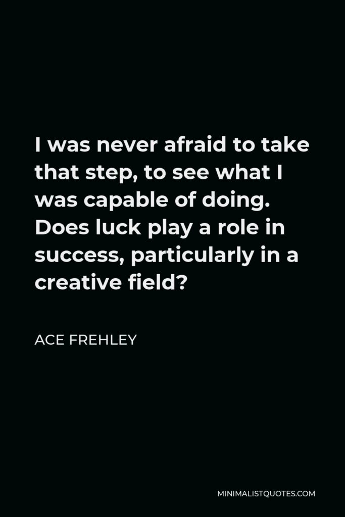 Ace Frehley Quote - I was never afraid to take that step, to see what I was capable of doing. Does luck play a role in success, particularly in a creative field?